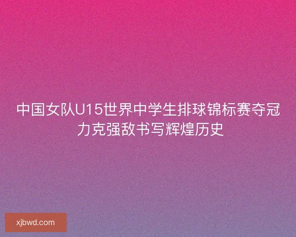 中国女队U15世界中学生排球锦标赛夺冠 力克强敌书写辉煌历史