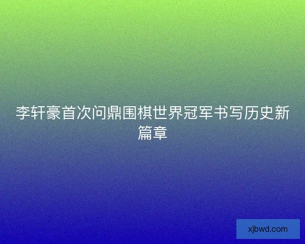 李轩豪首次问鼎围棋世界冠军书写历史新篇章 李轩豪首次问鼎围棋世界冠军书写历史新篇章