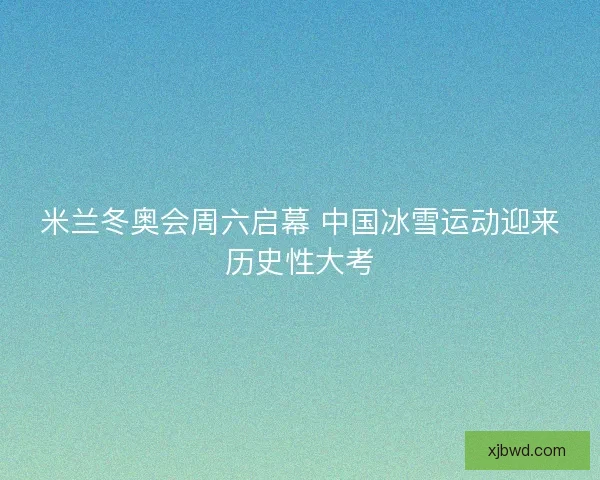米兰冬奥会周六启幕 中国冰雪运动迎来历史性大考