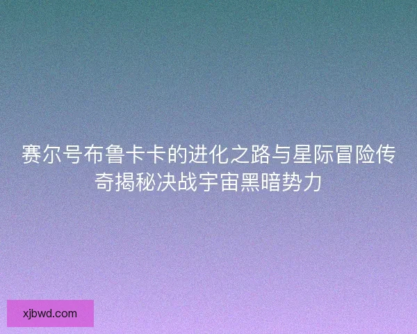 赛尔号布鲁卡卡的进化之路与星际冒险传奇揭秘决战宇宙黑暗势力 赛尔号布鲁卡卡的进化之路与星际冒险传奇揭秘决战宇宙黑暗势力