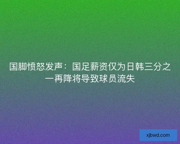 国脚愤怒发声：国足薪资仅为日韩三分之一再降将导致球员流失