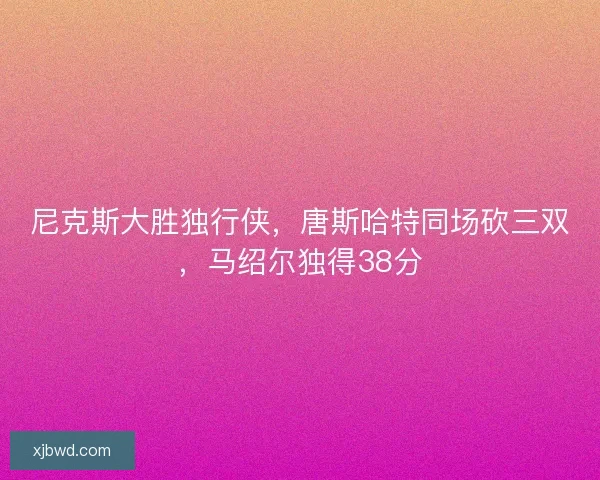 尼克斯大胜独行侠，唐斯哈特同场砍三双，马绍尔独得38分