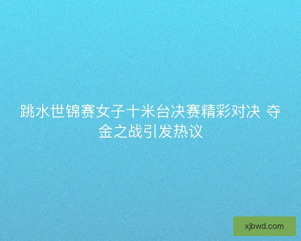 跳水世锦赛女子十米台决赛精彩对决 夺金之战引发热议