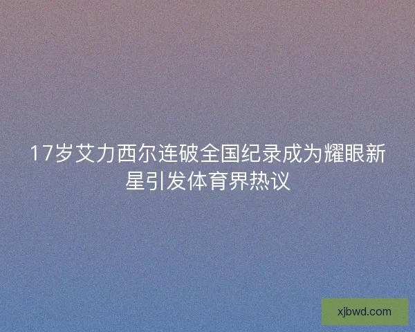 17岁艾力西尔连破全国纪录成为耀眼新星引发体育界热议