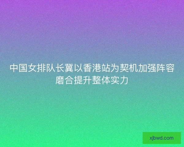 中国女排队长冀以香港站为契机加强阵容磨合提升整体实力