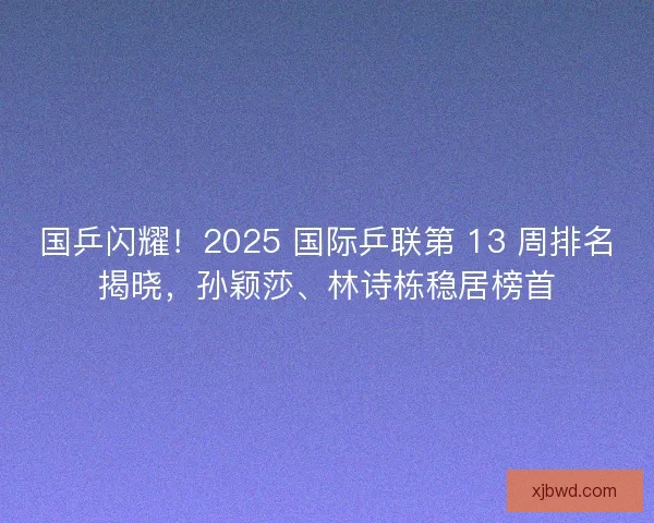 国乒闪耀！2025 国际乒联第 13 周排名揭晓，孙颖莎、林诗栋稳居榜首