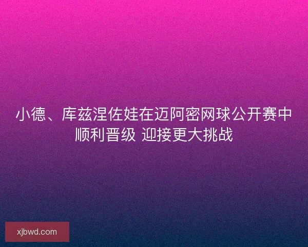 小德、库兹涅佐娃在迈阿密网球公开赛中顺利晋级 迎接更大挑战
