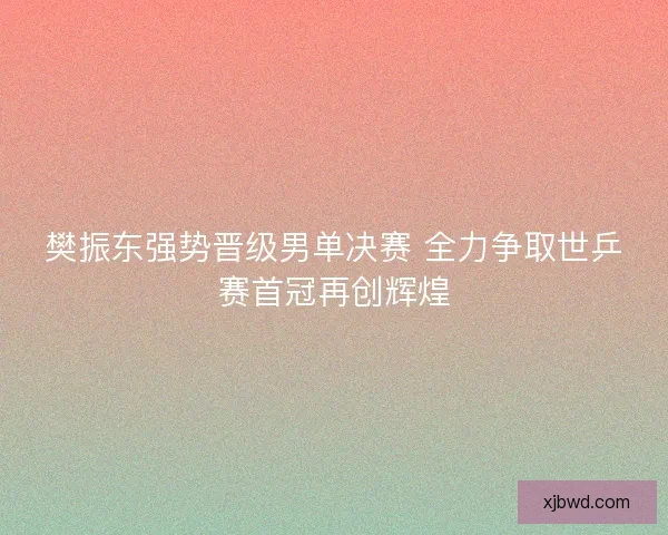樊振东强势晋级男单决赛 全力争取世乒赛首冠再创辉煌