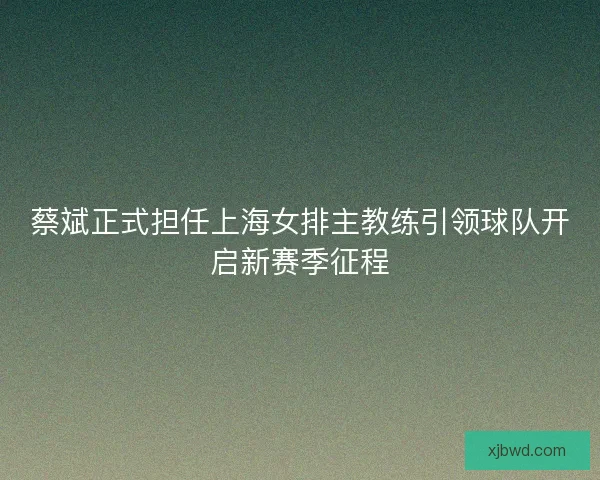 蔡斌正式担任上海女排主教练引领球队开启新赛季征程