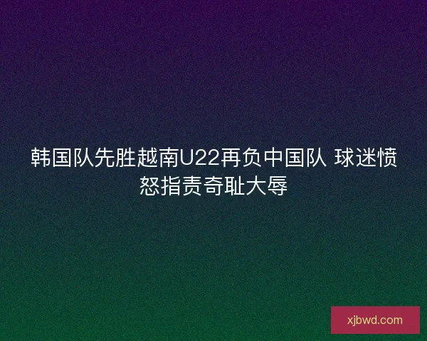 韩国队先胜越南U22再负中国队 球迷愤怒指责奇耻大辱