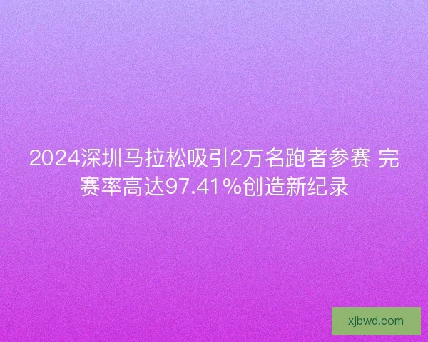 2024深圳马拉松吸引2万名跑者参赛 完赛率高达97.41%创造新纪录