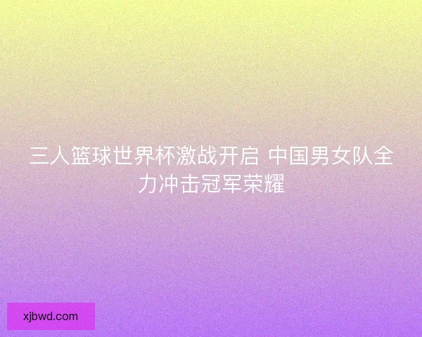 三人篮球世界杯激战开启 中国男女队全力冲击冠军荣耀