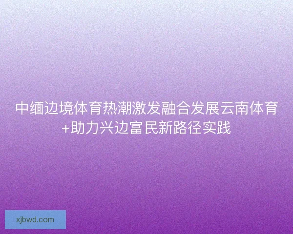 中缅边境体育热潮激发融合发展云南体育+助力兴边富民新路径实践 中缅边境体育热潮激发融合发展云南体育+助力兴边富民新路径实践