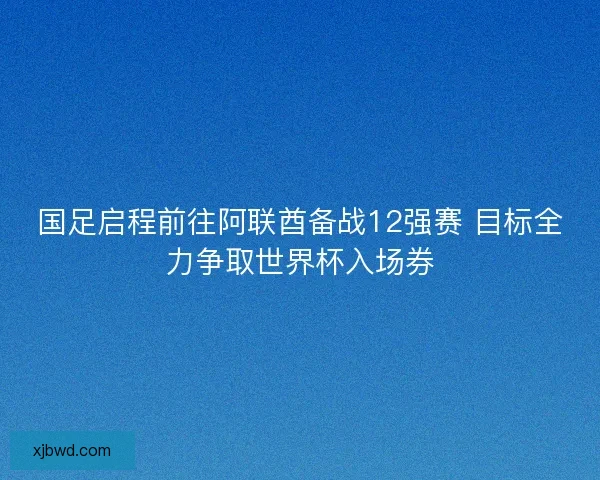 国足启程前往阿联酋备战12强赛 目标全力争取世界杯入场券 国足启程前往阿联酋备战12强赛 目标全力争取世界杯入场券