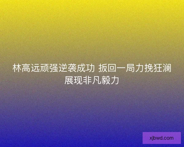 林高远顽强逆袭成功 扳回一局力挽狂澜展现非凡毅力