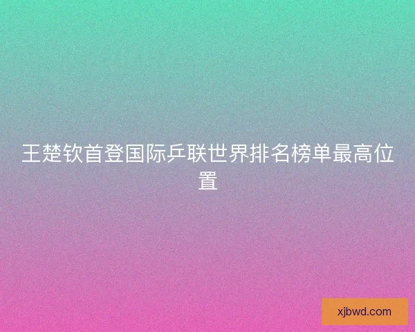 王楚钦首登国际乒联世界排名榜单最高位置