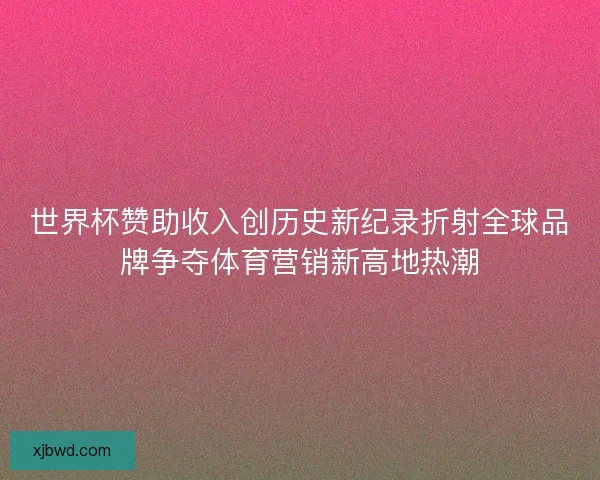 世界杯赞助收入创历史新纪录折射全球品牌争夺体育营销新高地热潮