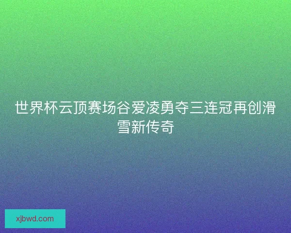 世界杯云顶赛场谷爱凌勇夺三连冠再创滑雪新传奇 世界杯云顶赛场谷爱凌勇夺三连冠再创滑雪新传奇