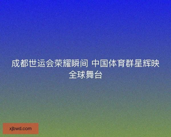 成都世运会荣耀瞬间 中国体育群星辉映全球舞台