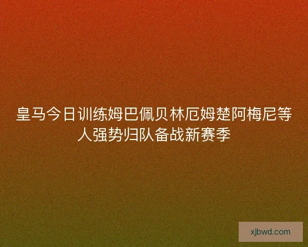 皇马今日训练姆巴佩贝林厄姆楚阿梅尼等人强势归队备战新赛季
