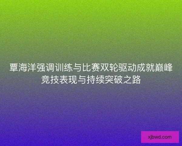 覃海洋强调训练与比赛双轮驱动成就巅峰竞技表现与持续突破之路