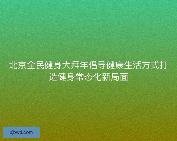 北京全民健身大拜年倡导健康生活方式打造健身常态化新局面 北京全民健身大拜年倡导健康生活方式打造健身常态化新局面